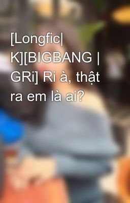 [Longfic| K][BIGBANG | GRi] Ri à, thật ra em là ai?