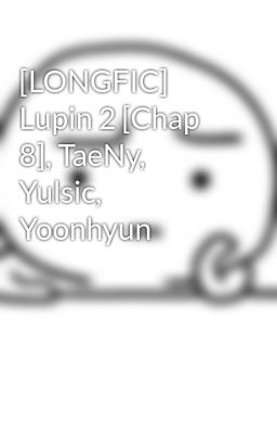 [LONGFIC] Lupin 2 [Chap 8], TaeNy, Yulsic, Yoonhyun