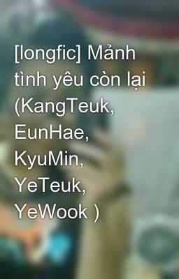 [longfic] Mảnh tình yêu còn lại (KangTeuk, EunHae, KyuMin, YeTeuk, YeWook )