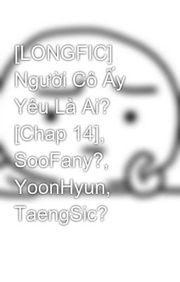 [LONGFIC] Người Cô Ấy Yêu Là Ai? [Chap 14], SooFany?, YoonHyun, TaengSic?