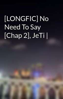 [LONGFIC] No Need To Say [Chap 2], JeTi |