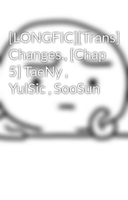 [LONGFIC][Trans] Changes., [Chap 5] TaeNy , YulSic , SooSun