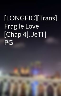 [LONGFIC][Trans] Fragile Love [Chap 4], JeTi | PG