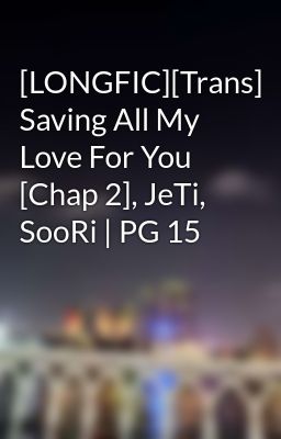 [LONGFIC][Trans] Saving All My Love For You [Chap 2], JeTi, SooRi | PG 15