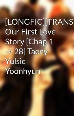 [LONGFIC][TRANS][SNSD] Our First Love Story [Chap 1 -> 28] Taeny Yulsic Yoonhyun