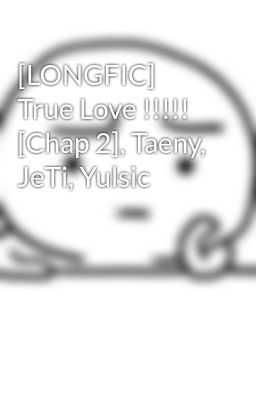 [LONGFIC] True Love !!!!! [Chap 2], Taeny, JeTi, Yulsic