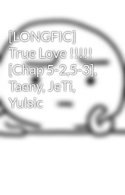 [LONGFIC] True Love !!!!! [Chap 5-2,5-3], Taeny, JeTi, Yulsic