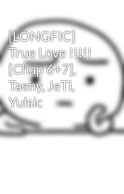 [LONGFIC] True Love !!!!! [Chap 6+7], Taeny, JeTi, Yulsic