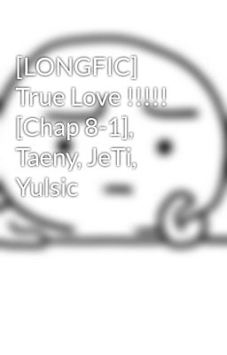 [LONGFIC] True Love !!!!! [Chap 8-1], Taeny, JeTi, Yulsic
