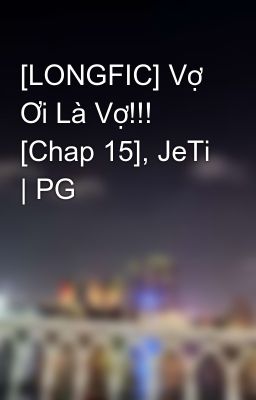 [LONGFIC] Vợ Ơi Là Vợ!!! [Chap 15], JeTi | PG