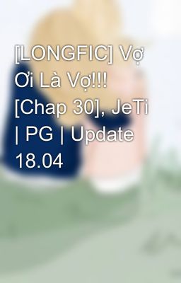 [LONGFIC] Vợ Ơi Là Vợ!!! [Chap 30], JeTi | PG | Update 18.04