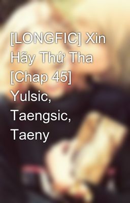 [LONGFIC] Xin Hãy Thứ Tha [Chap 45] Yulsic, Taengsic, Taeny