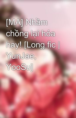 [MA] Nhầm chồng lại hóa hay! [Long fic | YunJae, YooSu]