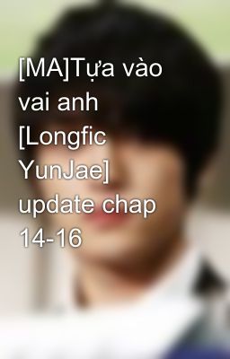 [MA]Tựa vào vai anh [Longfic YunJae] update chap 14-16