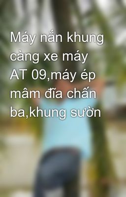 Máy nắn khung càng xe máy AT 09,máy ép mâm đĩa chấn ba,khung sườn