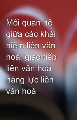 Mối quan hệ giữa các khái niệm liên văn hoá  giao tiếp liên văn hoá  năng lực liên văn hoá