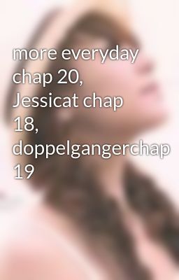 more everyday chap 20, Jessicat chap 18, doppelgangerchap 19