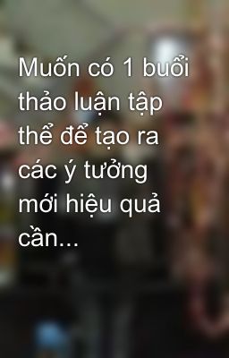 Muốn có 1 buổi thảo luận tập thể để tạo ra các ý tưởng mới hiệu quả cần...