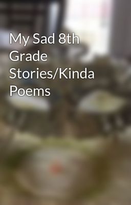 My Sad 8th Grade Stories/Kinda Poems