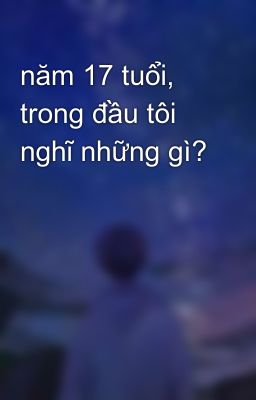 năm 17 tuổi, trong đầu tôi nghĩ những gì?