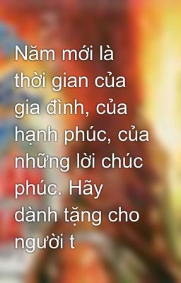 Năm mới là thời gian của gia đình, của hạnh phúc, của những lời chúc phúc. Hãy dành tặng cho người t