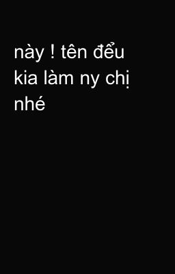 này ! tên đểu kia làm ny chị nhé 