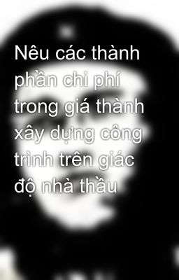 Nêu các thành phần chi phí trong giá thành xây dựng công trình trên giác độ nhà thầu