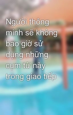 Người thông minh sẽ không bao giờ sử dụng những cụm từ này trong giao tiếp