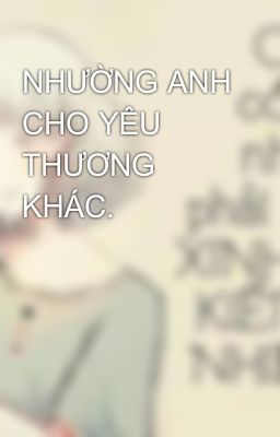 NHƯỜNG ANH CHO YÊU THƯƠNG KHÁC.