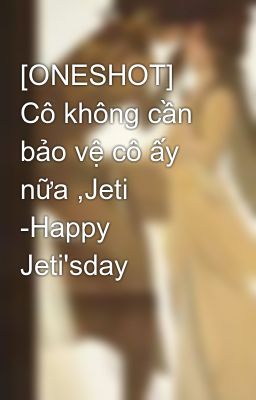 [ONESHOT] Cô không cần bảo vệ cô ấy nữa ,Jeti -Happy Jeti'sday