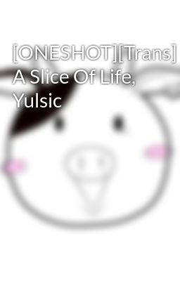 [ONESHOT][Trans] A Slice Of Life, Yulsic