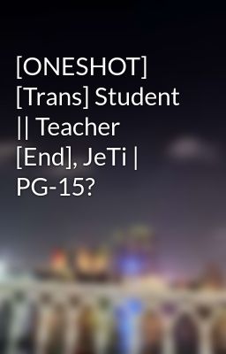 [ONESHOT] [Trans] Student || Teacher [End], JeTi | PG-15?