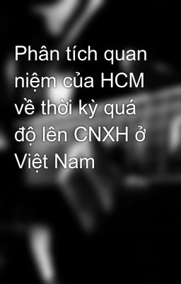 Phân tích quan niệm của HCM về thời kỳ quá độ lên CNXH ở Việt Nam