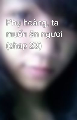 Phụ hoàng, ta muốn ăn ngươi (chap 23)