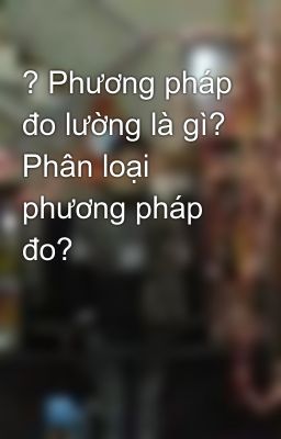 ? Phương pháp đo lường là gì? Phân loại phương pháp đo?