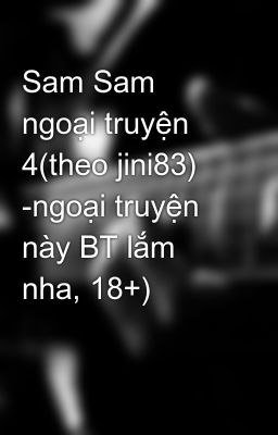 Sam Sam ngoại truyện 4(theo jini83) -ngoại truyện này BT lắm nha, 18+)