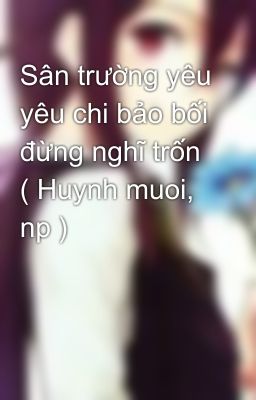 Sân trường yêu yêu chi bảo bối đừng nghĩ trốn ( Huynh muoi, np )