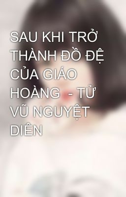 SAU KHI TRỞ THÀNH ĐỒ ĐỆ CỦA GIÁO HOÀNG  - TỬ VŨ NGUYỆT DIÊN