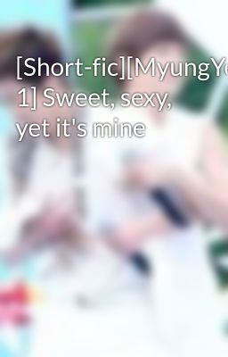[Short-fic][MyungYeol][Chap 1] Sweet, sexy, yet it's mine