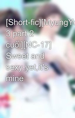 [Short-fic][MyungYeol][Chap 3 part 2 cuối][NC-17] Sweet and sexy,yet,it's mine