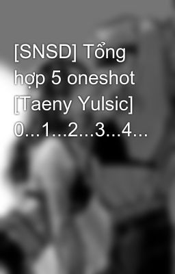 [SNSD] Tổng hợp 5 oneshot [Taeny Yulsic] 0...1...2...3...4...