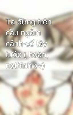 Ta đứng trên cầu ngắm cảnh-cố tây tước ( hoàn, nothinh cv)