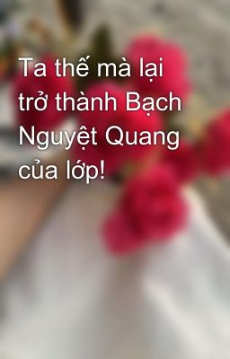 Ta thế mà lại trở thành Bạch Nguyệt Quang của lớp!