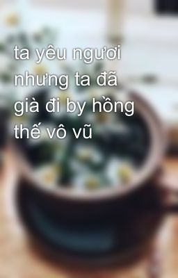 ta yêu ngươi nhưng ta đã già đi by hồng thế vô vũ