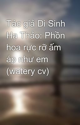 Tác giả Di Sinh Hạ Thảo: Phồn hoa rực rỡ ấm áp như em (watery cv)