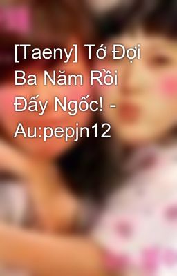 [Taeny] Tớ Đợi Ba Năm Rồi Đấy Ngốc! - Au:pepjn12