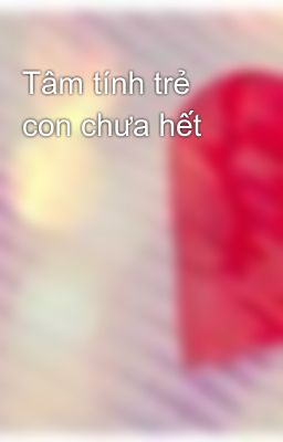 Tâm tính trẻ con chưa hết