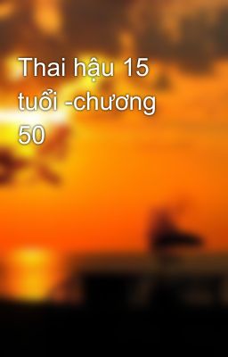 Thai hậu 15 tuổi -chương 50