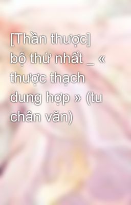 [Thần thược] bộ thứ nhất _ « thược thạch dung hợp » (tu chân văn)