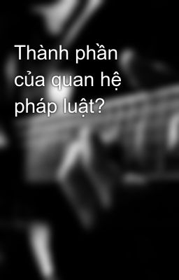 Thành phần của quan hệ pháp luật?